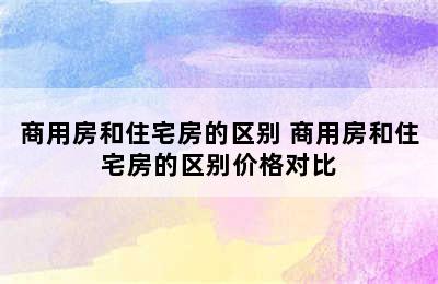 商用房和住宅房的区别 商用房和住宅房的区别价格对比